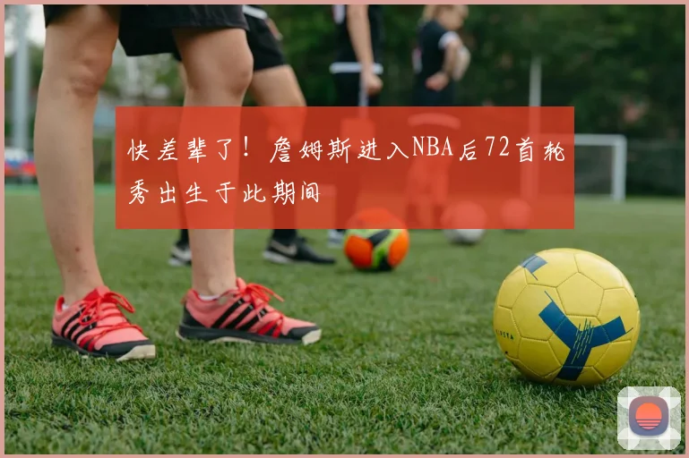 快差辈了！詹姆斯进入NBA后72首轮秀出生于此期间