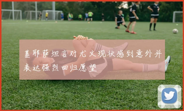 基耶萨坦言对尤文现状感到意外并表达强烈回归愿望