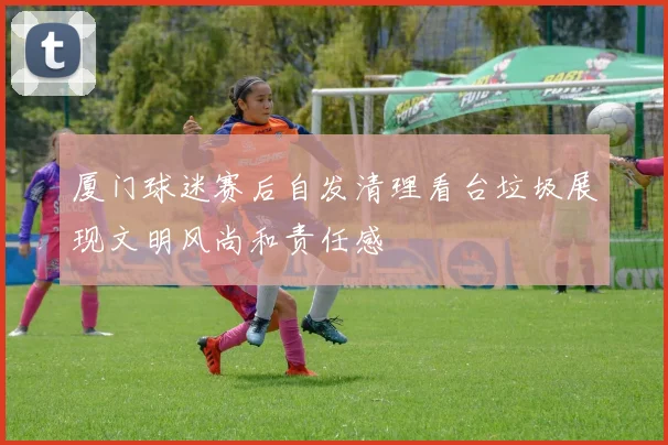 厦门球迷赛后自发清理看台垃圾展现文明风尚和责任感