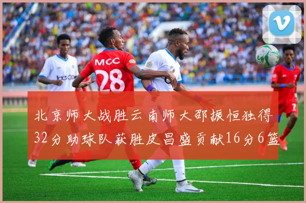 北京师大战胜云南师大邵振恒独得32分助球队获胜皮昌盛贡献16分6篮板5助攻
