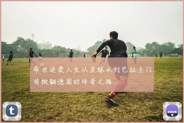 希尔逆袭人生从卖球衣到巴拉圭门将掀翻德国的传奇之路