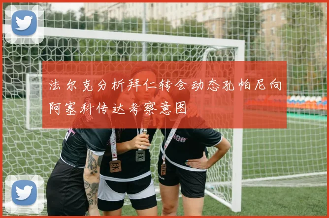 法尔克分析拜仁转会动态孔帕尼向阿塞科传达考察意图
