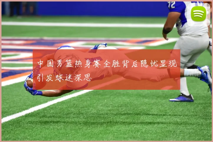 中国男篮热身赛全胜背后隐忧显现引发球迷深思