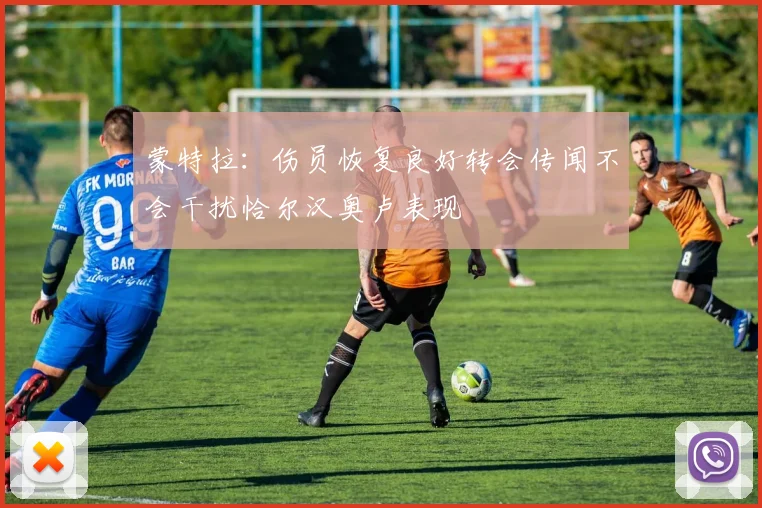 蒙特拉：伤员恢复良好转会传闻不会干扰恰尔汉奥卢表现