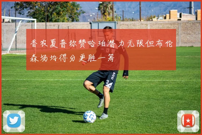 香农夏普称赞哈珀潜力无限但布伦森场均得分更胜一筹