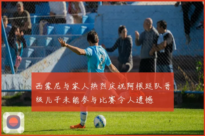 西蒙尼与家人热烈庆祝阿根廷队晋级儿子未能参与比赛令人遗憾